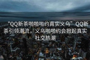 “QQ新茶啪啪啪約真實(shí)義烏”QQ新茶引領(lǐng)潮流，義烏啪啪約會(huì )掀起真實(shí)社交熱潮