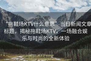 “拖鞋場(chǎng)KTV什么意思”當日新聞文章標題，揭秘拖鞋場(chǎng)KTV，一場(chǎng)融合娛樂(lè )與時(shí)尚的全新體驗
