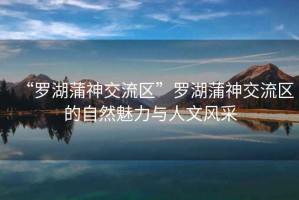 “羅湖蒲神交流區”羅湖蒲神交流區的自然魅力與人文風(fēng)采