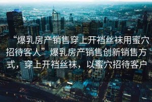 “爆乳房產(chǎn)銷(xiāo)售穿上開(kāi)襠絲襪用蜜穴招待客人”爆乳房產(chǎn)銷(xiāo)售創(chuàng  )新銷(xiāo)售方式，穿上開(kāi)襠絲襪，以蜜穴招待客戶(hù)