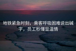 地鐵緊急時(shí)刻，乘客呼吸困難說(shuō)出堿字，員工秒懂顯溫情