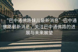 “巴中通佛路妹兒最新消息”巴中通佛路最新消息，關(guān)注巴中通佛路的進(jìn)展與未來(lái)展望