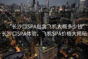 “長(cháng)沙口SPA包含飛機大概多少錢(qián)”長(cháng)沙口SPA體驗，飛機SPA價(jià)格大揭秘
