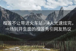 榴蓮不讓帶進(jìn)火車(chē)站，4人光速炫完，一場(chǎng)別開(kāi)生面的榴蓮秀引網(wǎng)友熱議