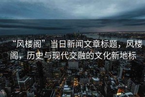 “風(fēng)樓閣”當日新聞文章標題，風(fēng)樓閣，歷史與現代交融的文化新地標
