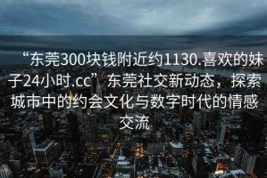 “東莞300塊錢(qián)附近約1130.喜歡的妹子24小時(shí).cc”東莞社交新動(dòng)態(tài)，探索城市中的約會(huì )文化與數字時(shí)代的情感交流