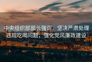 中央組織部部長(cháng)強調，堅決嚴肅處理違規吃喝問(wèn)題，強化黨風(fēng)廉政建設