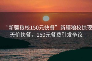 “新疆糧校150元快餐”新疆糧校驚現天價(jià)快餐，150元餐費引發(fā)爭議