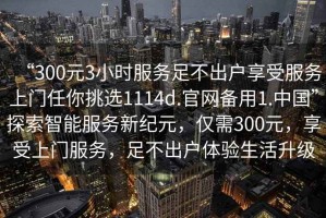 “300元3小時(shí)服務(wù)足不出戶(hù)享受服務(wù)上門(mén)任你挑選1114d.官網(wǎng)備用1.中國”探索智能服務(wù)新紀元，僅需300元，享受上門(mén)服務(wù)，足不出戶(hù)體驗生活升級