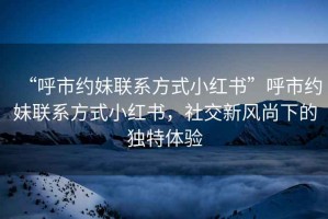 “呼市約妹聯(lián)系方式小紅書(shū)”呼市約妹聯(lián)系方式小紅書(shū)，社交新風(fēng)尚下的獨特體驗