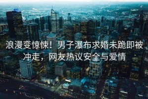 浪漫變驚悚！男子瀑布求婚未跪即被沖走，網(wǎng)友熱議安全與愛(ài)情
