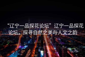 “遼寧一品探花論壇”遼寧一品探花論壇，探尋自然之美與人文之韻