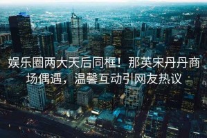 娛樂(lè )圈兩大天后同框！那英宋丹丹商場(chǎng)偶遇，溫馨互動(dòng)引網(wǎng)友熱議