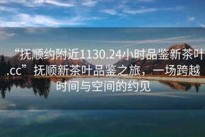 “撫順約附近1130.24小時(shí)品鑒新茶葉.cc”撫順新茶葉品鑒之旅，一場(chǎng)跨越時(shí)間與空間的約見(jiàn)