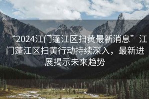 “2024江門(mén)蓬江區掃黃最新消息”江門(mén)蓬江區掃黃行動(dòng)持續深入，最新進(jìn)展揭示未來(lái)趨勢