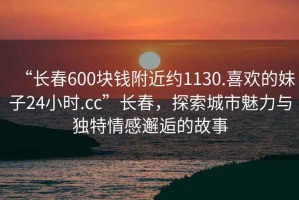 “長(cháng)春600塊錢(qián)附近約1130.喜歡的妹子24小時(shí).cc”長(cháng)春，探索城市魅力與獨特情感邂逅的故事