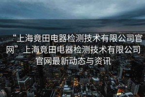 “上海竟田電器檢測技術(shù)有限公司官網(wǎng)”上海竟田電器檢測技術(shù)有限公司官網(wǎng)最新動(dòng)態(tài)與資訊