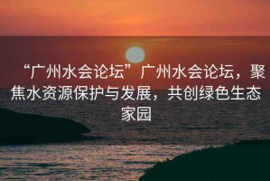 “廣州水會(huì )論壇”廣州水會(huì )論壇，聚焦水資源保護與發(fā)展，共創(chuàng  )綠色生態(tài)家園
