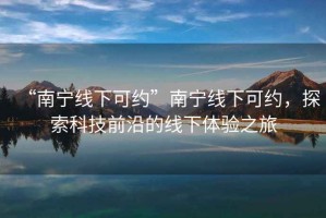 “南寧線(xiàn)下可約”南寧線(xiàn)下可約，探索科技前沿的線(xiàn)下體驗之旅