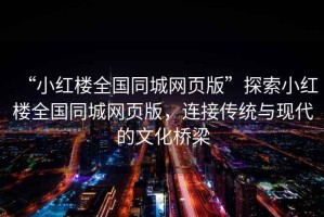 “小紅樓全國同城網(wǎng)頁(yè)版”探索小紅樓全國同城網(wǎng)頁(yè)版，連接傳統與現代的文化橋梁