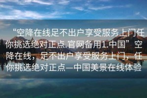“空降在線(xiàn)足不出戶(hù)享受服務(wù)上門(mén)任你挑選絕對正點(diǎn).官網(wǎng)備用1.中國”空降在線(xiàn)，足不出戶(hù)享受服務(wù)上門(mén)，任你挑選絕對正點(diǎn)—中國美景在線(xiàn)體驗