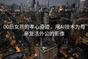 00后女孩的孝心奇跡，用AI技術(shù)為母親復活外公的影像