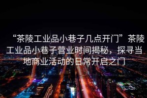 “茶陵工業(yè)品小巷子幾點(diǎn)開(kāi)門(mén)”茶陵工業(yè)品小巷子營(yíng)業(yè)時(shí)間揭秘，探尋當地商業(yè)活動(dòng)的日常開(kāi)啟之門(mén)