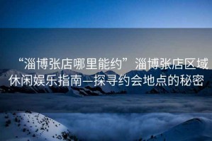 “淄博張店哪里能約”淄博張店區域休閑娛樂(lè )指南—探尋約會(huì )地點(diǎn)的秘密