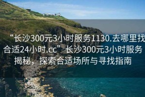 “長(cháng)沙300元3小時(shí)服務(wù)1130.去哪里找合適24小時(shí).cc”長(cháng)沙300元3小時(shí)服務(wù)揭秘，探索合適場(chǎng)所與尋找指南