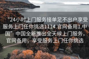 “24小時(shí)上門(mén)服務(wù)接單足不出戶(hù)享受服務(wù)上門(mén)任你挑選1114.官網(wǎng)備用1.中國”中國全新推出全天候上門(mén)服務(wù)，官網(wǎng)備用，享受服務(wù)上門(mén)任你挑選