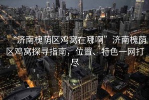 “濟南槐蔭區雞窩在哪啊”濟南槐蔭區雞窩探尋指南，位置、特色一網(wǎng)打盡