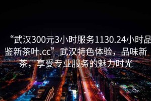 “武漢300元3小時(shí)服務(wù)1130.24小時(shí)品鑒新茶葉.cc”武漢特色體驗，品味新茶，享受專(zhuān)業(yè)服務(wù)的魅力時(shí)光