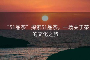 “51品茶”探索51品茶，一場(chǎng)關(guān)于茶的文化之旅