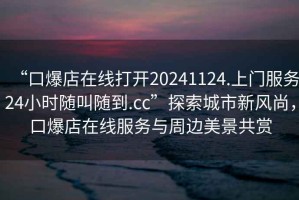 “口爆店在線(xiàn)打開(kāi)20241124.上門(mén)服務(wù)24小時(shí)隨叫隨到.cc”探索城市新風(fēng)尚，口爆店在線(xiàn)服務(wù)與周邊美景共賞