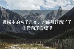 晨曦中的音樂(lè )之變，刀郎引領(lǐng)西洋樂(lè )手轉向東方旋律