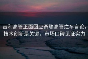 吉利高管正面回應奇瑞高管爛車(chē)言論，技術(shù)創(chuàng  )新是關(guān)鍵，市場(chǎng)口碑見(jiàn)證實(shí)力