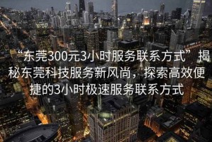 “東莞300元3小時(shí)服務(wù)聯(lián)系方式”揭秘東莞科技服務(wù)新風(fēng)尚，探索高效便捷的3小時(shí)極速服務(wù)聯(lián)系方式