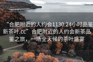 “合肥附近的人約會(huì )1130.24小時(shí)品鑒新茶葉.cc”合肥附近的人約會(huì )新茶品鑒之旅，一場(chǎng)全天候的茶葉盛宴