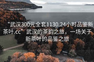 “武漢300元全套1130.24小時(shí)品鑒新茶葉.cc”武漢的茶韻之旅，一場(chǎng)關(guān)于新茶葉的品鑒之旅