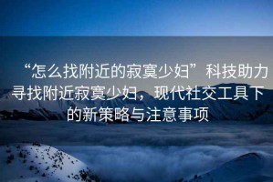 “怎么找附近的寂寞少婦”科技助力尋找附近寂寞少婦，現代社交工具下的新策略與注意事項