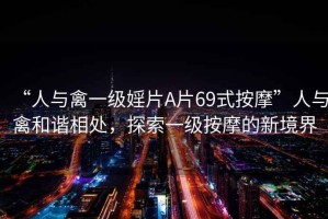 “人與禽一級婬片A片69式按摩”人與禽和諧相處，探索一級按摩的新境界
