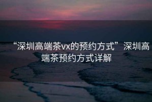 “深圳高端茶vx的預約方式”深圳高端茶預約方式詳解