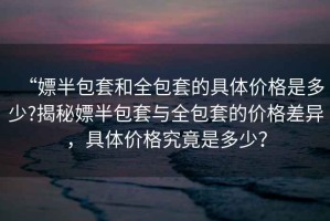 “嫖半包套和全包套的具體價(jià)格是多少?揭秘嫖半包套與全包套的價(jià)格差異，具體價(jià)格究竟是多少？