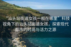 “汕頭站街道女孩一般在哪里”科技視角下的汕頭站街道女孩，探索現代都市的時(shí)尚與活力之源