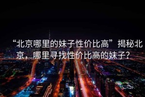 “北京哪里的妹子性?xún)r(jià)比高”揭秘北京，哪里尋找性?xún)r(jià)比高的妹子？