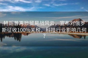 特朗普再掀貿易戰風(fēng)云，宣布對俄羅斯征收100%關(guān)稅，科技行業(yè)影響幾何？