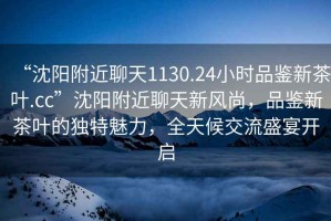 “沈陽(yáng)附近聊天1130.24小時(shí)品鑒新茶葉.cc”沈陽(yáng)附近聊天新風(fēng)尚，品鑒新茶葉的獨特魅力，全天候交流盛宴開(kāi)啟