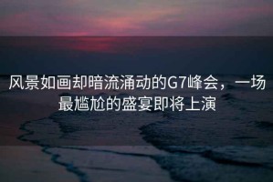 風(fēng)景如畫(huà)卻暗流涌動(dòng)的G7峰會(huì )，一場(chǎng)最尷尬的盛宴即將上演