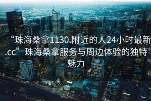 “珠海桑拿1130.附近的人24小時(shí)最新.cc”珠海桑拿服務(wù)與周邊體驗的獨特魅力