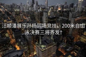 汪順潘展樂(lè )孫楊同場(chǎng)競技，200米自由泳決賽三將齊發(fā)！
